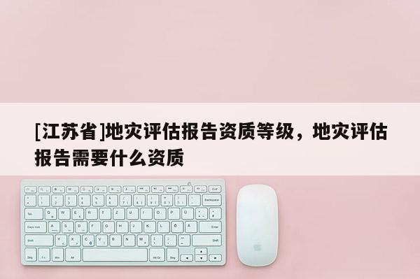 [江蘇省]地災評估報告資質等級，地災評估報告需要什么資質