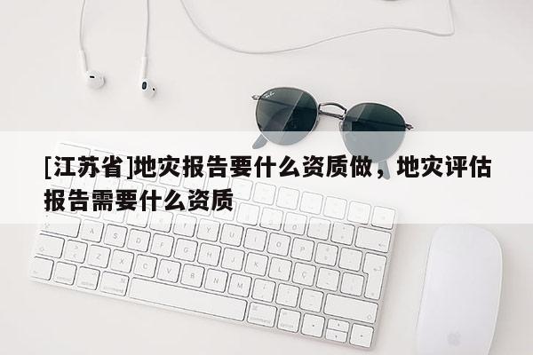 [江蘇省]地災(zāi)報告要什么資質(zhì)做，地災(zāi)評估報告需要什么資質(zhì)