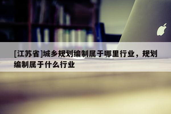 [江蘇省]城鄉規劃編制屬于哪里行業，規劃編制屬于什么行業