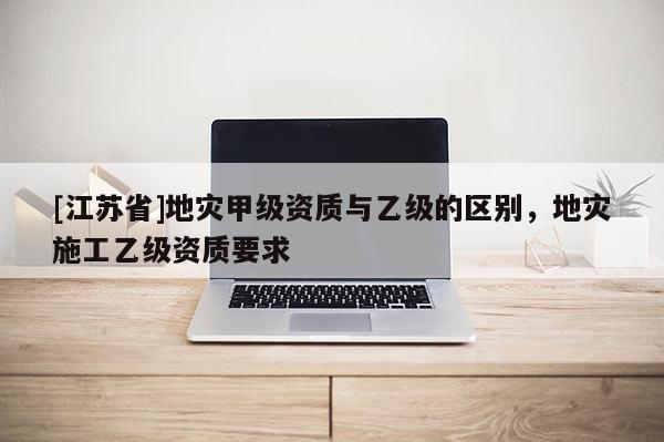 [江蘇省]地災(zāi)甲級資質(zhì)與乙級的區(qū)別，地災(zāi)施工乙級資質(zhì)要求