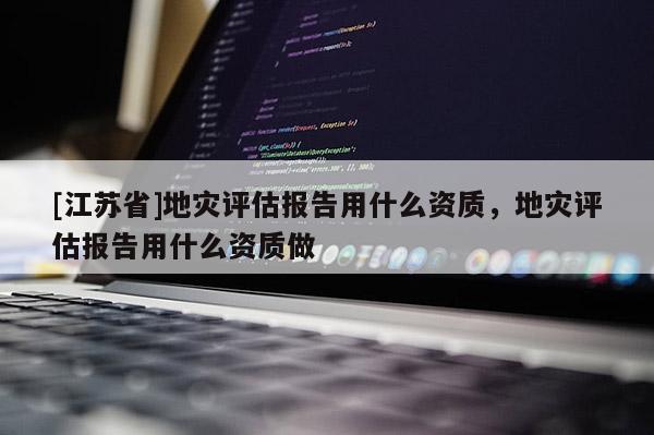 [江蘇省]地災評估報告用什么資質，地災評估報告用什么資質做