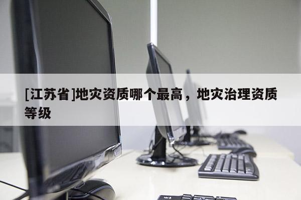 [江蘇省]地災資質哪個最高，地災治理資質等級