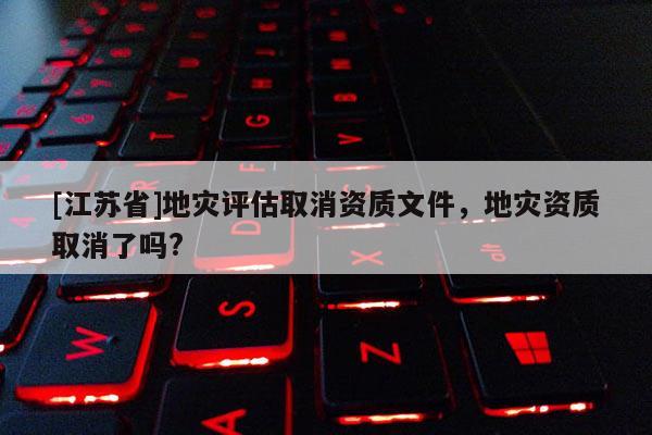 [江蘇省]地災(zāi)評估取消資質(zhì)文件，地災(zāi)資質(zhì)取消了嗎?