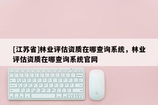 [江蘇省]林業評估資質在哪查詢系統，林業評估資質在哪查詢系統官網