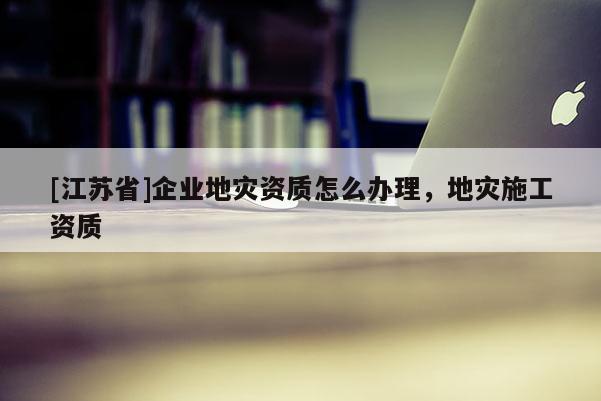[江蘇省]企業地災資質怎么辦理，地災施工資質