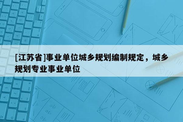 [江蘇省]事業單位城鄉規劃編制規定，城鄉規劃專業事業單位