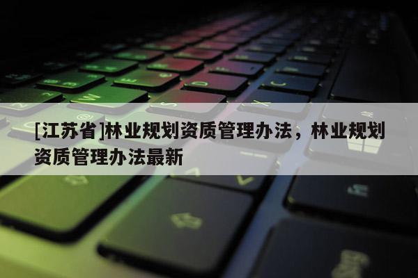[江蘇省]林業(yè)規(guī)劃資質(zhì)管理辦法，林業(yè)規(guī)劃資質(zhì)管理辦法最新