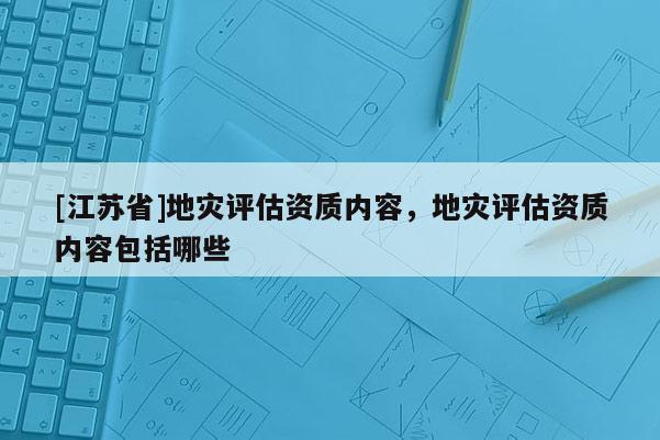 [江蘇省]地災(zāi)評估資質(zhì)內(nèi)容，地災(zāi)評估資質(zhì)內(nèi)容包括哪些