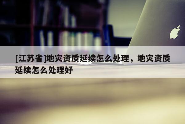 [江蘇省]地災資質延續怎么處理，地災資質延續怎么處理好