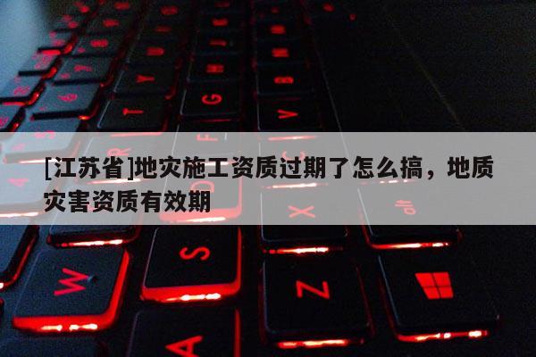[江蘇省]地災施工資質過期了怎么搞，地質災害資質有效期