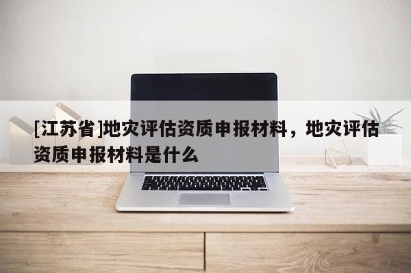 [江蘇省]地災評估資質申報材料，地災評估資質申報材料是什么