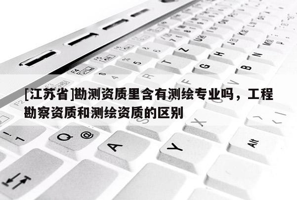 [江蘇省]勘測資質里含有測繪專業(yè)嗎，工程勘察資質和測繪資質的區(qū)別