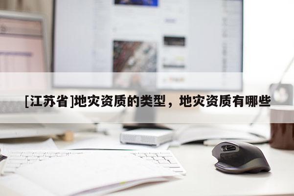 [江蘇省]地災(zāi)資質(zhì)的類型，地災(zāi)資質(zhì)有哪些