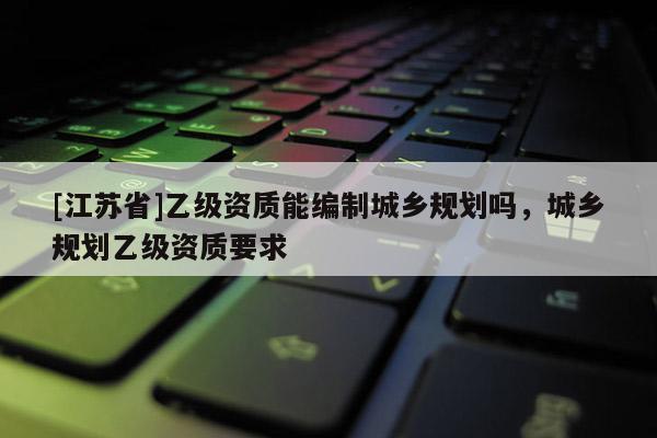 [江蘇省]乙級資質能編制城鄉規劃嗎，城鄉規劃乙級資質要求
