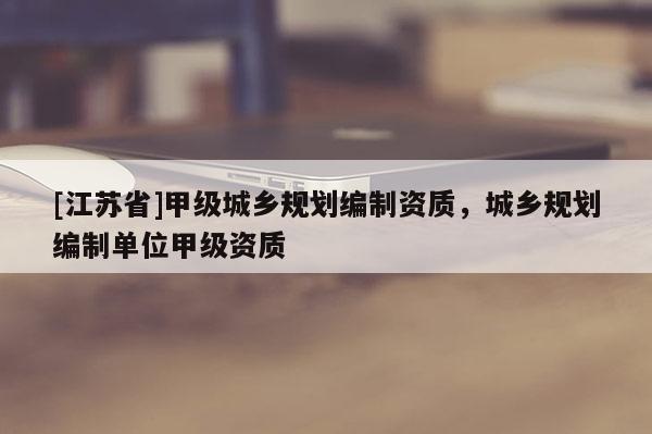 [江蘇省]甲級城鄉規劃編制資質，城鄉規劃編制單位甲級資質