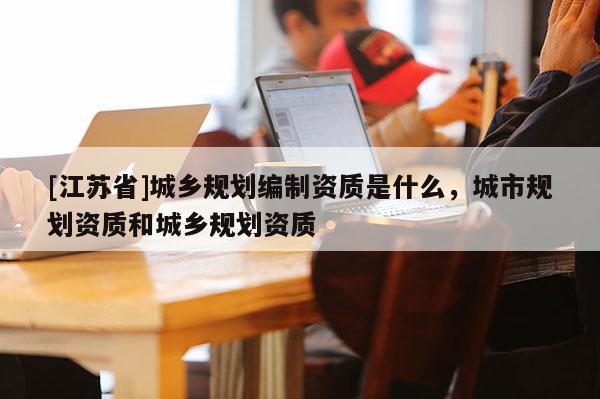 [江蘇省]城鄉(xiāng)規(guī)劃編制資質(zhì)是什么，城市規(guī)劃資質(zhì)和城鄉(xiāng)規(guī)劃資質(zhì)