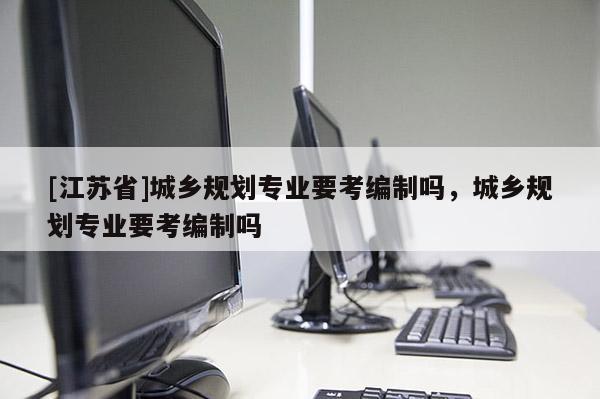 [江蘇省]城鄉(xiāng)規(guī)劃專業(yè)要考編制嗎，城鄉(xiāng)規(guī)劃專業(yè)要考編制嗎
