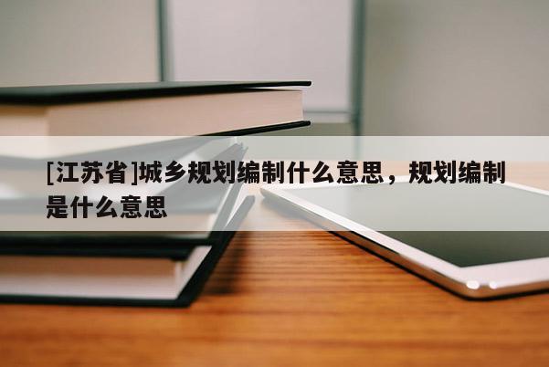 [江蘇省]城鄉規劃編制什么意思，規劃編制是什么意思