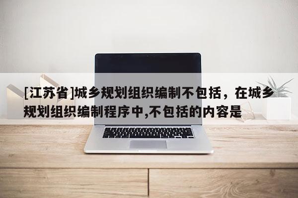 [江蘇省]城鄉(xiāng)規(guī)劃組織編制不包括，在城鄉(xiāng)規(guī)劃組織編制程序中,不包括的內(nèi)容是