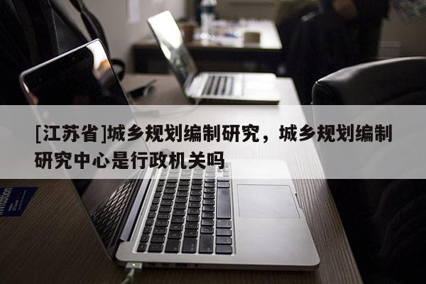 [江蘇省]城鄉規劃編制研究，城鄉規劃編制研究中心是行政機關嗎