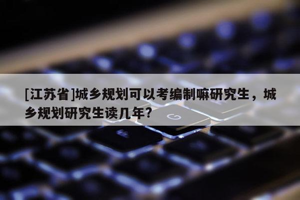 [江蘇省]城鄉(xiāng)規(guī)劃可以考編制嘛研究生，城鄉(xiāng)規(guī)劃研究生讀幾年?