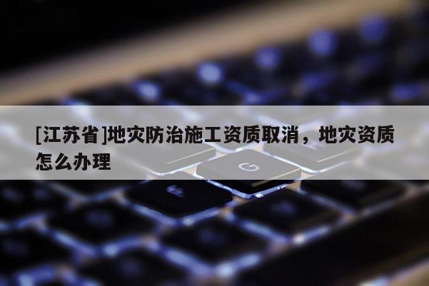 [江蘇省]地災防治施工資質取消，地災資質怎么辦理