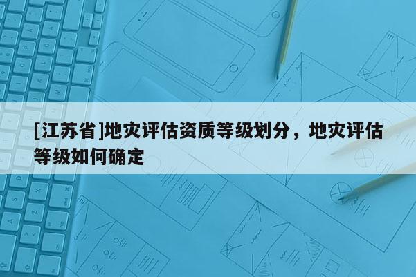 [江蘇省]地災評估資質等級劃分，地災評估等級如何確定