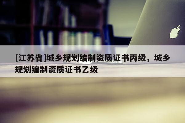 [江蘇省]城鄉(xiāng)規(guī)劃編制資質(zhì)證書(shū)丙級(jí)，城鄉(xiāng)規(guī)劃編制資質(zhì)證書(shū)乙級(jí)