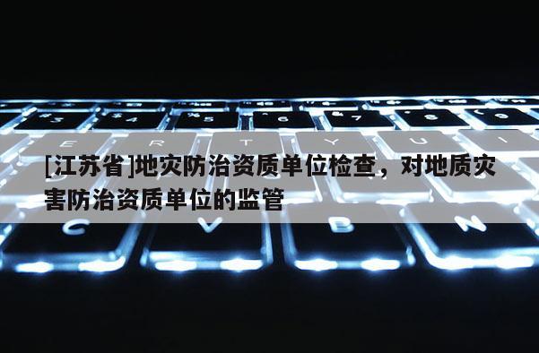 [江蘇省]地災防治資質單位檢查，對地質災害防治資質單位的監管