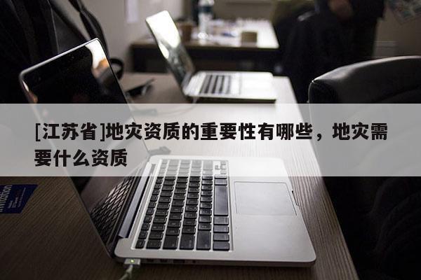 [江蘇省]地災(zāi)資質(zhì)的重要性有哪些，地災(zāi)需要什么資質(zhì)