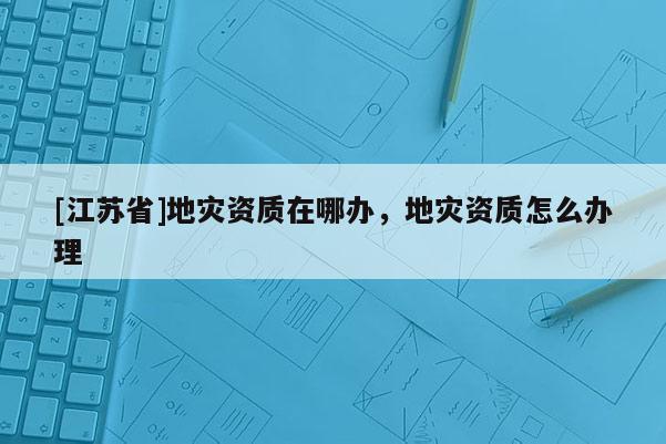 [江蘇省]地災資質在哪辦，地災資質怎么辦理