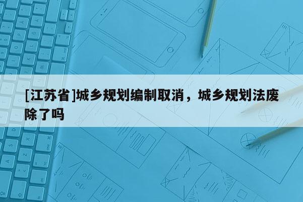 [江蘇省]城鄉規劃編制取消，城鄉規劃法廢除了嗎