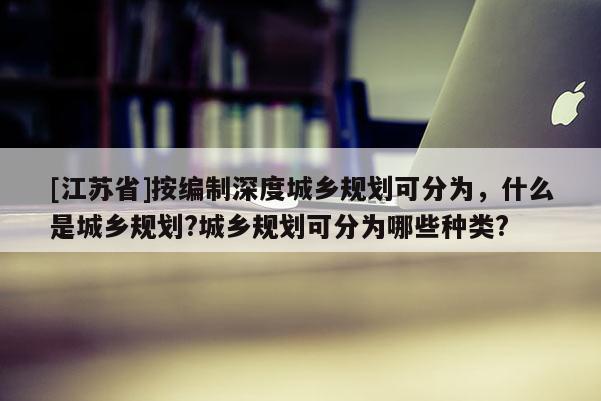 [江蘇省]按編制深度城鄉(xiāng)規(guī)劃可分為，什么是城鄉(xiāng)規(guī)劃?城鄉(xiāng)規(guī)劃可分為哪些種類?