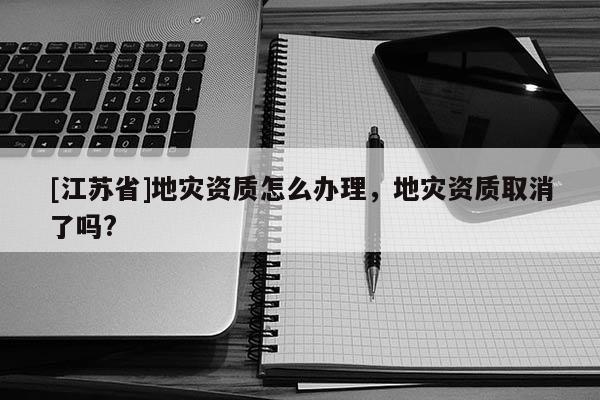 [江蘇省]地災(zāi)資質(zhì)怎么辦理，地災(zāi)資質(zhì)取消了嗎?