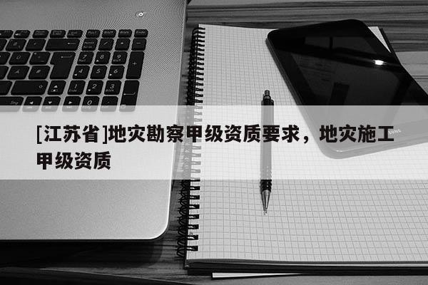 [江蘇省]地災(zāi)勘察甲級(jí)資質(zhì)要求，地災(zāi)施工甲級(jí)資質(zhì)