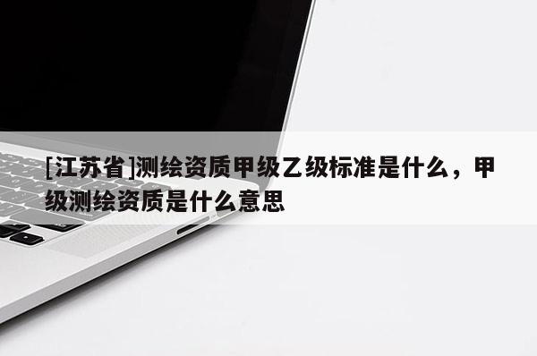 [江蘇省]測(cè)繪資質(zhì)甲級(jí)乙級(jí)標(biāo)準(zhǔn)是什么，甲級(jí)測(cè)繪資質(zhì)是什么意思