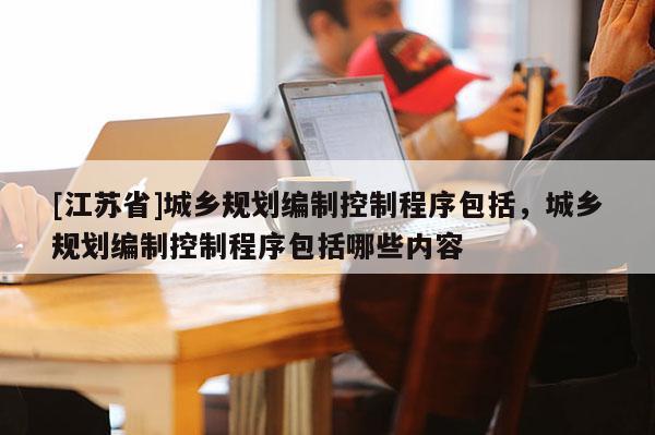 [江蘇省]城鄉規劃編制控制程序包括，城鄉規劃編制控制程序包括哪些內容