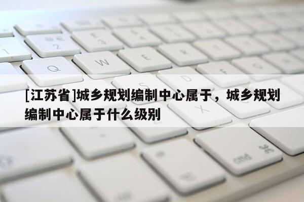 [江蘇省]城鄉規劃編制中心屬于，城鄉規劃編制中心屬于什么級別