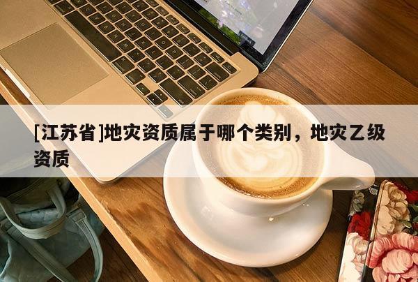 [江蘇省]地災(zāi)資質(zhì)屬于哪個類別，地災(zāi)乙級資質(zhì)