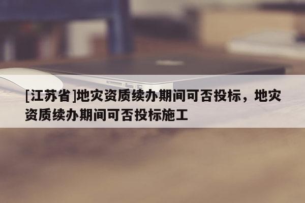 [江蘇省]地災資質續辦期間可否投標，地災資質續辦期間可否投標施工