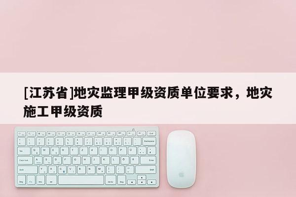 [江蘇省]地災監理甲級資質單位要求，地災施工甲級資質