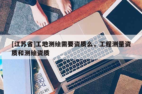 [江蘇省]工地測繪需要資質么，工程測量資質和測繪資質