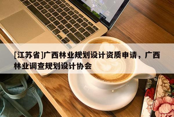 [江蘇省]廣西林業(yè)規(guī)劃設(shè)計資質(zhì)申請，廣西林業(yè)調(diào)查規(guī)劃設(shè)計協(xié)會