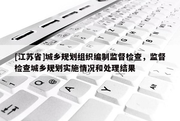 [江蘇省]城鄉規劃組織編制監督檢查，監督檢查城鄉規劃實施情況和處理結果