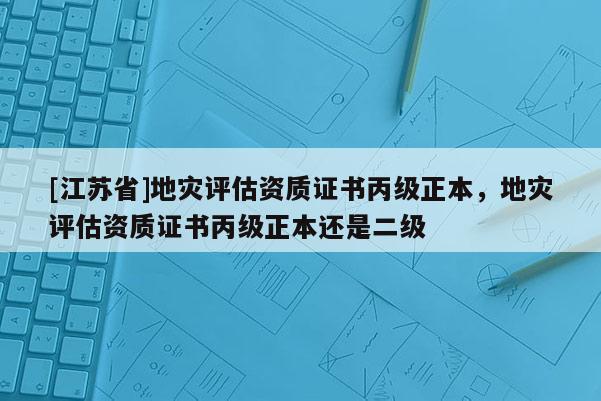 [江蘇省]地災評估資質證書丙級正本，地災評估資質證書丙級正本還是二級
