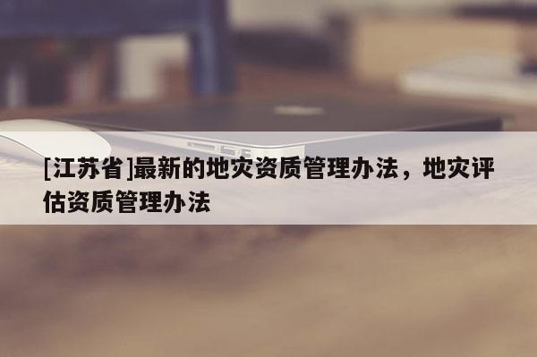 [江蘇省]最新的地災(zāi)資質(zhì)管理辦法，地災(zāi)評(píng)估資質(zhì)管理辦法