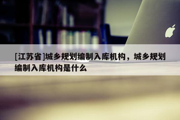 [江蘇省]城鄉規劃編制入庫機構，城鄉規劃編制入庫機構是什么