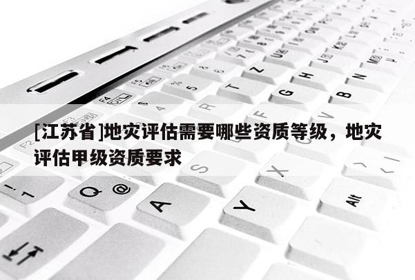 [江蘇省]地災(zāi)評(píng)估需要哪些資質(zhì)等級(jí)，地災(zāi)評(píng)估甲級(jí)資質(zhì)要求