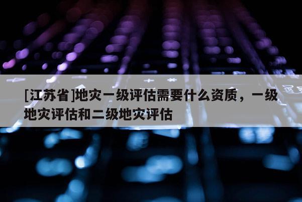 [江蘇省]地災一級評估需要什么資質，一級地災評估和二級地災評估