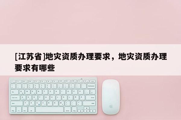 [江蘇省]地災資質辦理要求，地災資質辦理要求有哪些